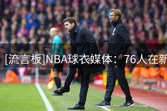 [流言板]NBA球衣媒体：76人在新赛季或将推出奶油色城市版球衣
